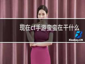 现在cf手游蛮蛮在干什么