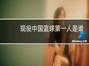 现役中国篮球第一人是谁