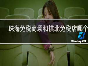 珠海免税商场和拱北免税店哪个好