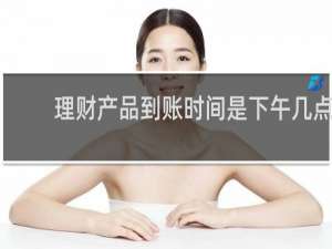 理财产品到账时间是下午几点