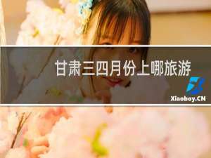 甘肃三四月份上哪旅游