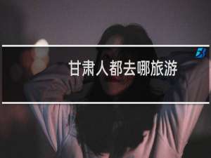 甘肃人都去哪旅游
