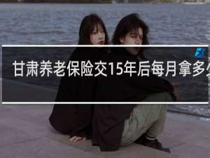 甘肃养老保险交15年后每月拿多少钱