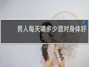男人每天喝多少酒对身体好