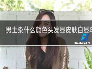 男士染什么颜色头发显皮肤白显年轻