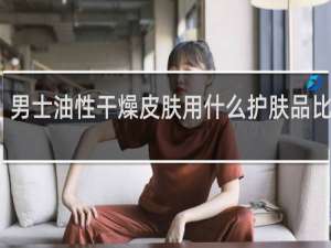男士油性干燥皮肤用什么护肤品比较好