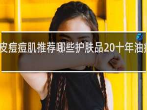 男士油皮痘痘肌推荐哪些护肤品 十年油痘肌战痘经验
