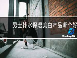男士补水保湿美白产品哪个好