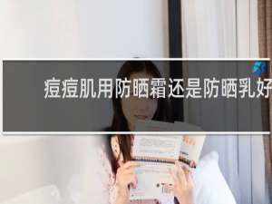 痘痘肌用防晒霜还是防晒乳好