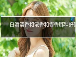 白酒清香和浓香和酱香哪种好喝