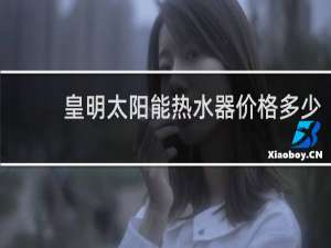 皇明太阳能热水器价格多少