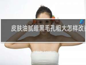 皮肤油腻暗黑毛孔粗大怎样改善