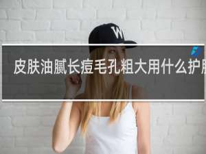 皮肤油腻长痘毛孔粗大用什么护肤品