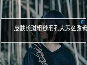 皮肤长斑粗糙毛孔大怎么改善