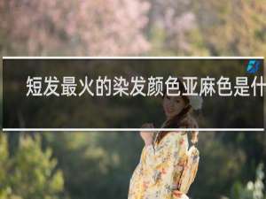 短发最火的染发颜色亚麻色是什么