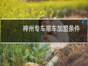 神州专车带车加盟条件（神州专车司机招聘条件）