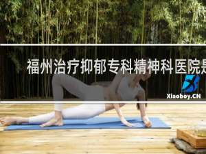 福州治疗抑郁专科精神科医院是