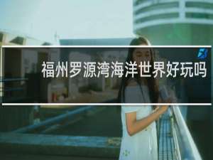 福州罗源湾海洋世界好玩吗