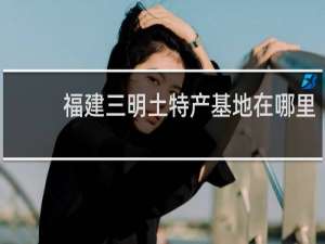 福建三明土特产基地在哪里