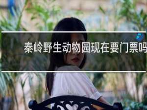 秦岭野生动物园现在要门票吗