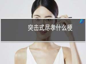 突击式尽孝什么梗，突击式尽孝是什么意思？什么梗