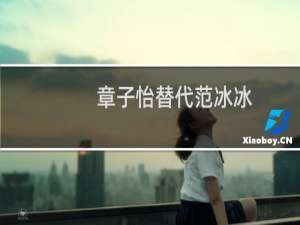 章子怡替代范冰冰（章子怡替代范冰冰）