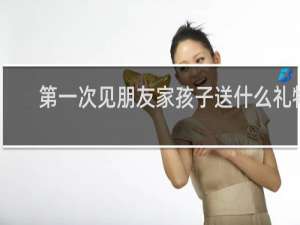 第一次见朋友家孩子送什么礼物