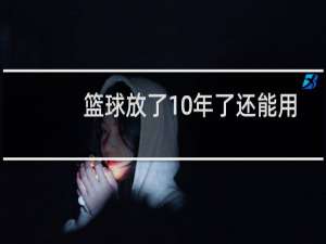 篮球放了10年了还能用吗
