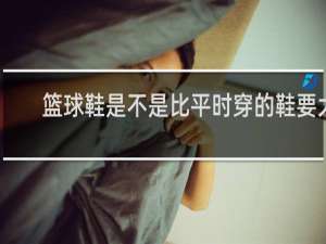 篮球鞋是不是比平时穿的鞋要大