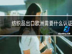 纺织品出口欧洲需要什么认证