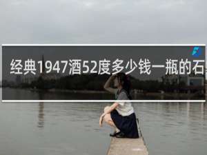 经典1947酒52度多少钱一瓶的石家庄