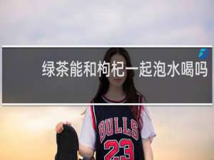 绿茶能和枸杞一起泡水喝吗