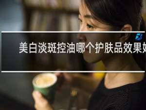 美白淡斑控油哪个护肤品效果好