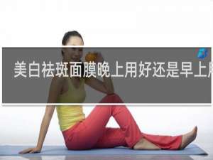 美白祛斑面膜晚上用好还是早上用好