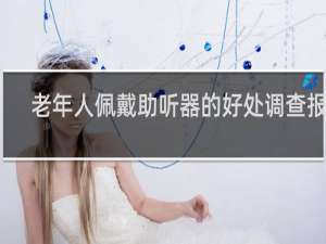 老年人佩戴助听器的好处调查报告