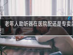 老年人助听器在医院配还是专卖店配