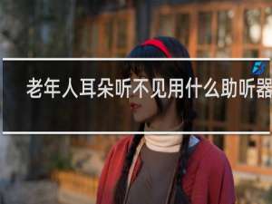 老年人耳朵听不见用什么助听器好