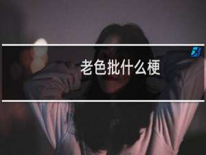 老色批什么梗？老色批是什么意思什么梗