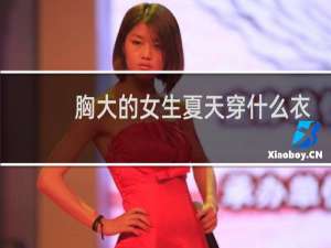 胸大的女生夏天穿什么衣服好看