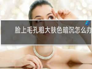脸上毛孔粗大肤色暗沉怎么办