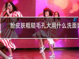 脸皮肤粗糙毛孔大用什么洗面奶