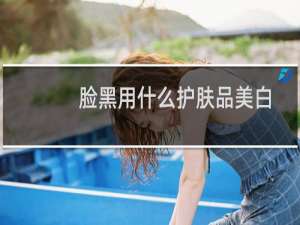 脸黑用什么护肤品美白