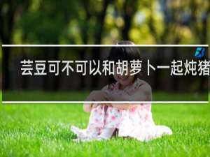 芸豆可不可以和胡萝卜一起炖猪蹄