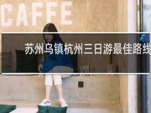 苏州乌镇杭州三日游最佳路线