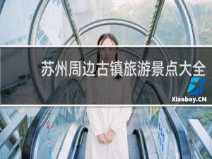 苏州周边古镇旅游景点大全