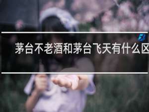 茅台不老酒和茅台飞天有什么区别