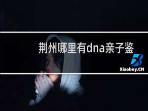 荆州哪里有dna亲子鉴定
