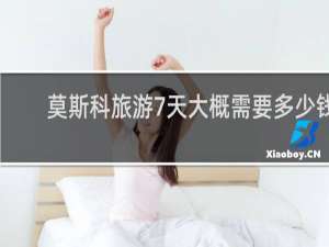 莫斯科旅游7天大概需要多少钱
