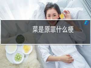 菜是原罪什么梗？菜是原罪是什么意思什么梗