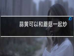 蒜黄可以和蘑菇一起炒吗（蒜黄可以壮阳吗）